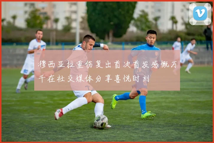 穆西亚拉重伤复出首次首发感慨万千在社交媒体分享喜悦时刻