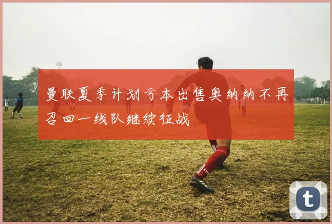 曼联夏季计划亏本出售奥纳纳不再召回一线队继续征战