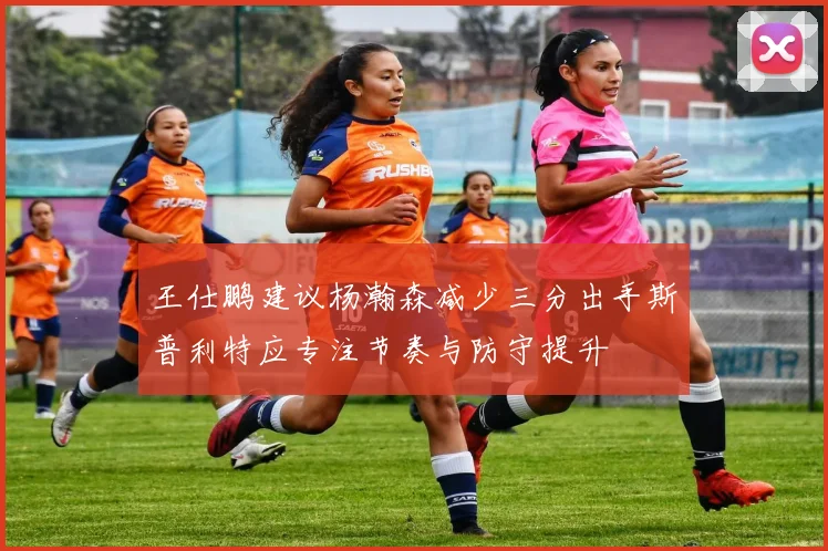 王仕鹏建议杨瀚森减少三分出手斯普利特应专注节奏与防守提升
