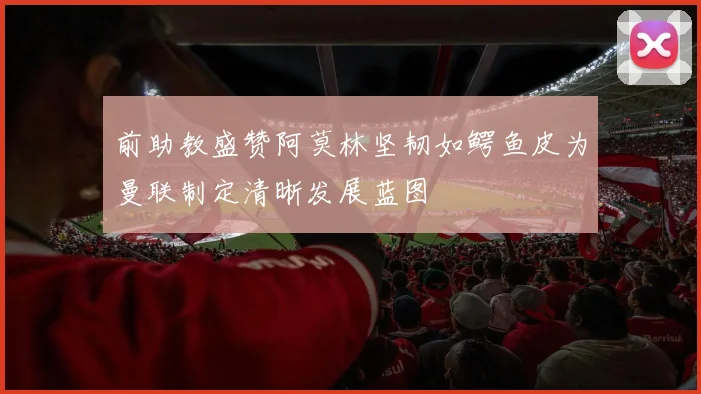 前助教盛赞阿莫林坚韧如鳄鱼皮为曼联制定清晰发展蓝图