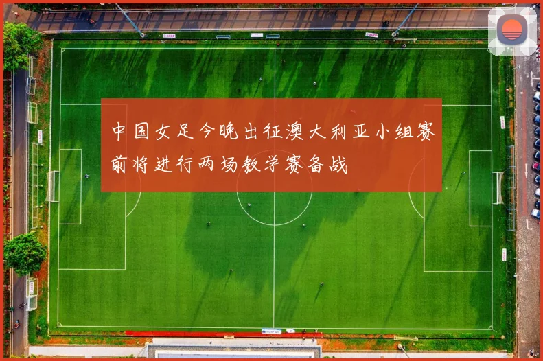 中国女足今晚出征澳大利亚小组赛前将进行两场教学赛备战