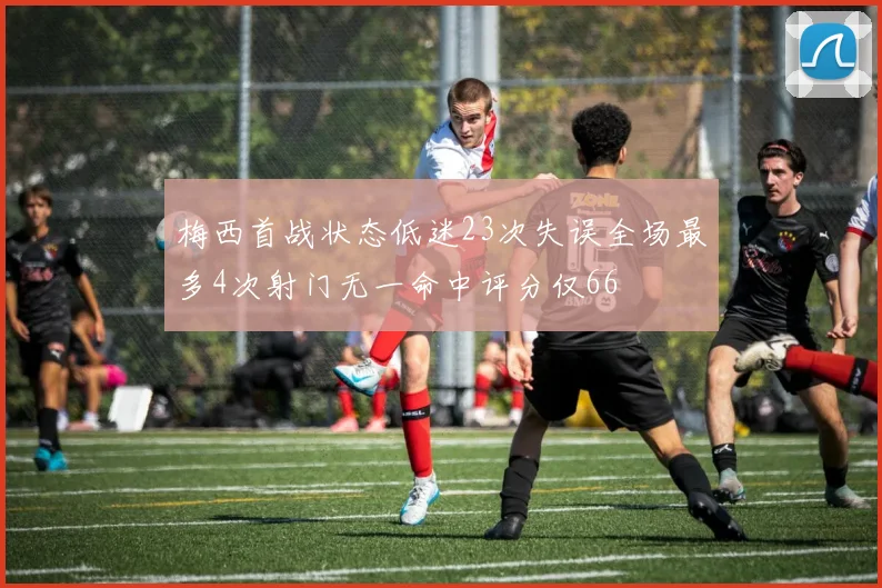 梅西首战状态低迷23次失误全场最多4次射门无一命中评分仅66
