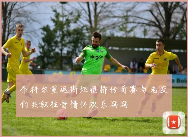 乔科尔重返斯坦福桥传奇赛与老友们共叙往昔情怀欢乐满满