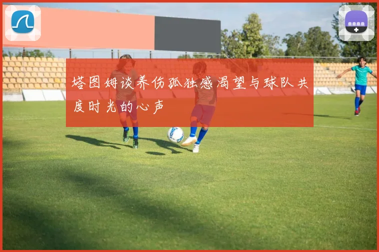 塔图姆谈养伤孤独感渴望与球队共度时光的心声