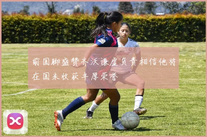 前国脚盛赞齐沃谦虚负责相信他将在国米收获丰厚荣誉