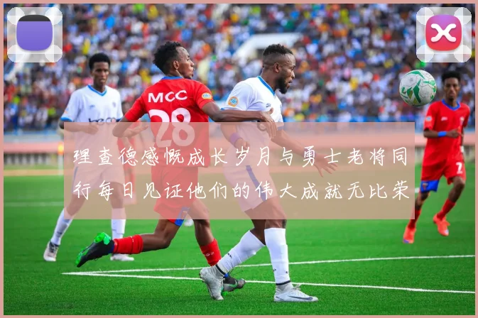 理查德感慨成长岁月与勇士老将同行每日见证他们的伟大成就无比荣幸