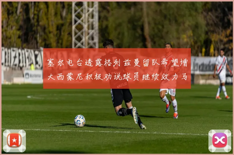 塞尔电台透露格列兹曼留队希望增大西蒙尼积极劝说球员继续效力马竞