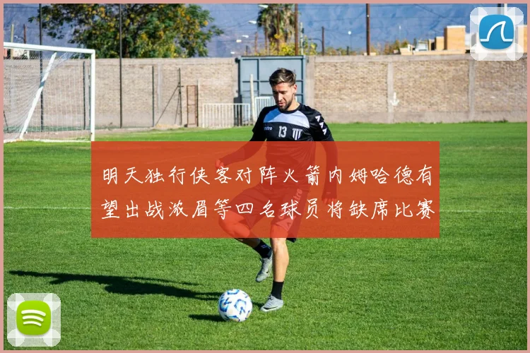 明天独行侠客对阵火箭内姆哈德有望出战浓眉等四名球员将缺席比赛
