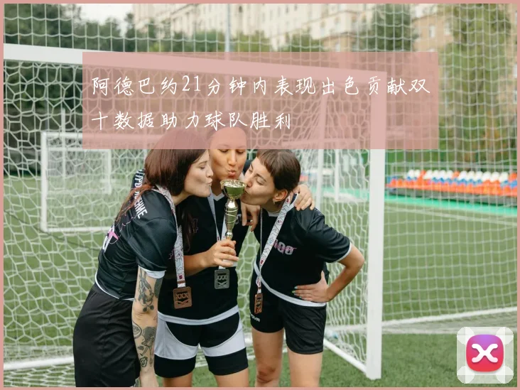 阿德巴约21分钟内表现出色贡献双十数据助力球队胜利