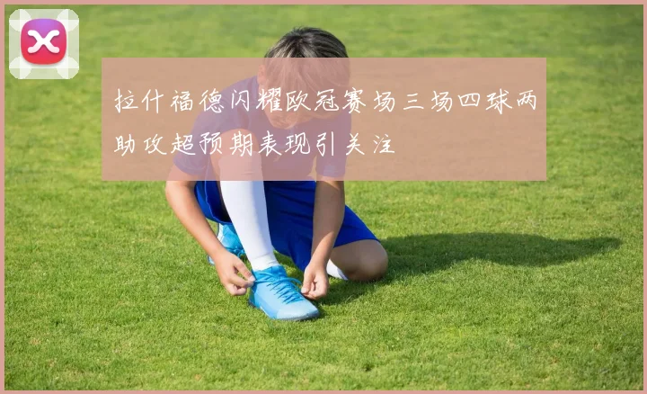 拉什福德闪耀欧冠赛场三场四球两助攻超预期表现引关注