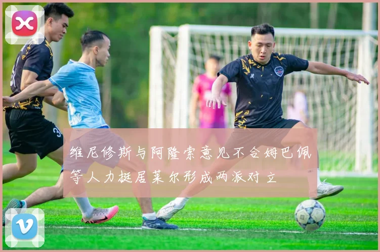 维尼修斯与阿隆索意见不合姆巴佩等人力挺居莱尔形成两派对立