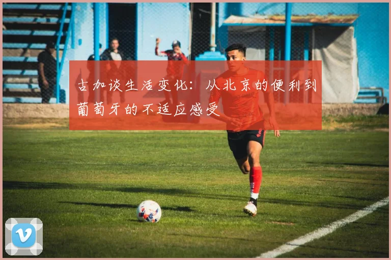 古加谈生活变化：从北京的便利到葡萄牙的不适应感受