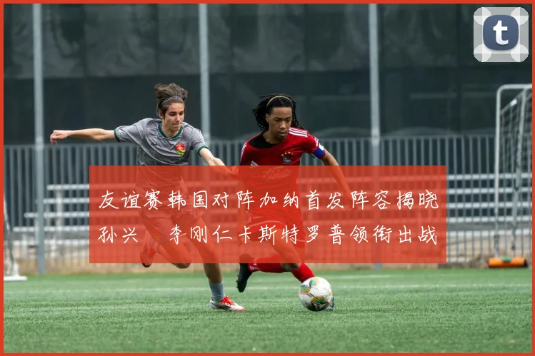 友谊赛韩国对阵加纳首发阵容揭晓孙兴慜李刚仁卡斯特罗普领衔出战