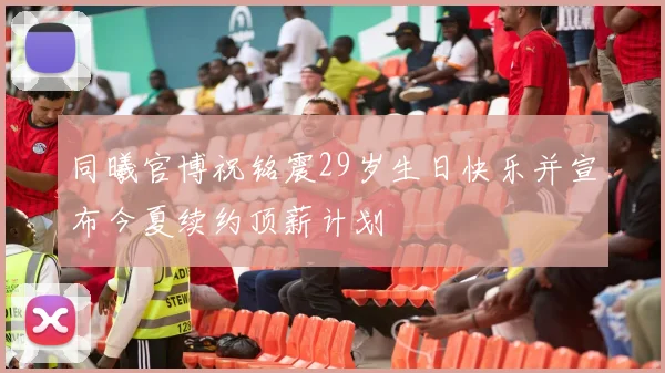 同曦官博祝铭震29岁生日快乐并宣布今夏续约顶薪计划