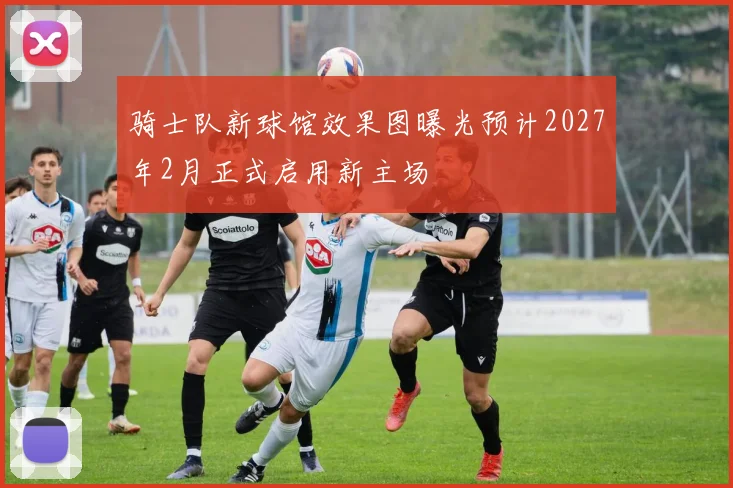骑士队新球馆效果图曝光预计2027年2月正式启用新主场