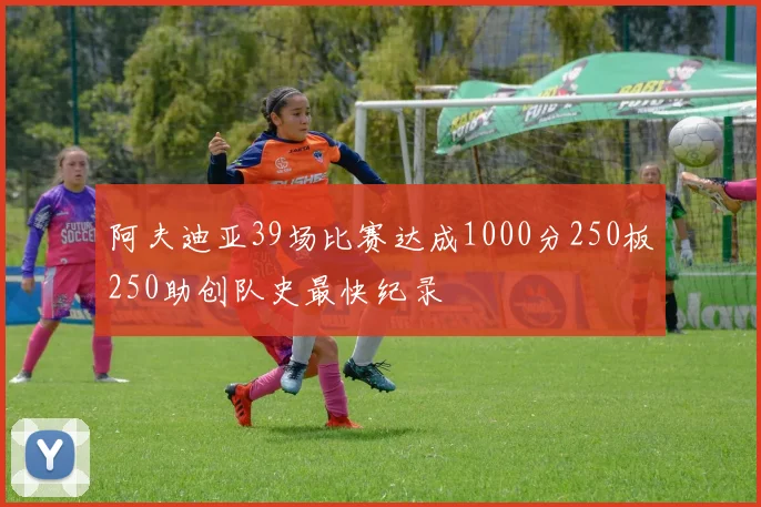 阿夫迪亚39场比赛达成1000分250板250助创队史最快纪录