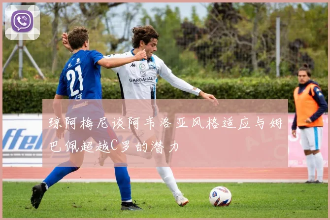 琼阿梅尼谈阿韦洛亚风格适应与姆巴佩超越C罗的潜力