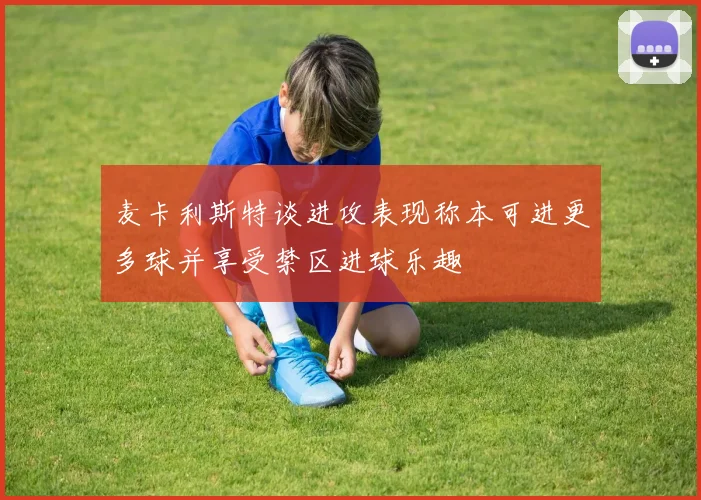 麦卡利斯特谈进攻表现称本可进更多球并享受禁区进球乐趣