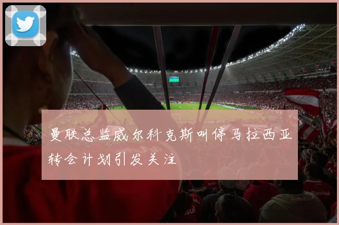 曼联总监威尔科克斯叫停马拉西亚转会计划引发关注
