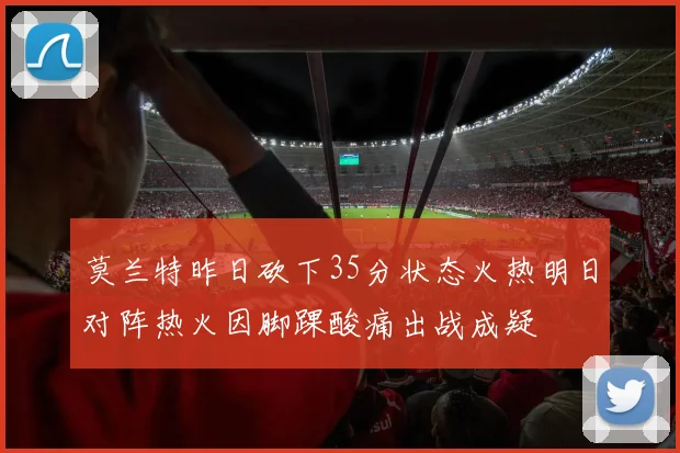 莫兰特昨日砍下35分状态火热明日对阵热火因脚踝酸痛出战成疑