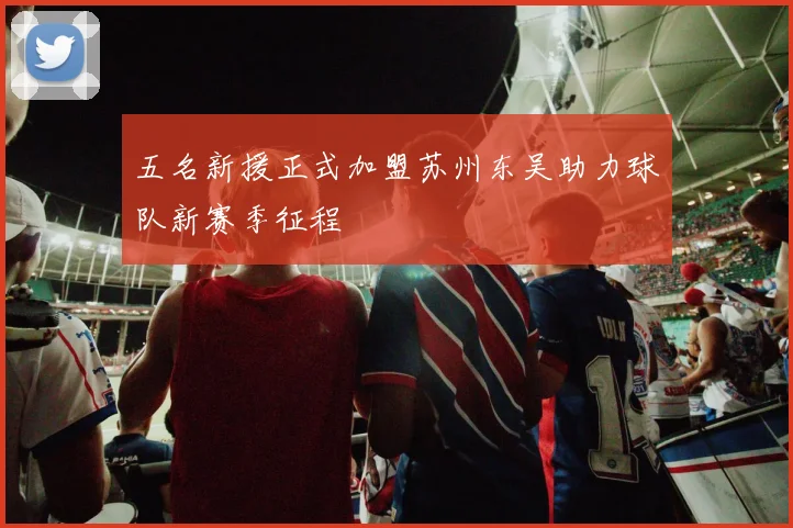 五名新援正式加盟苏州东吴助力球队新赛季征程