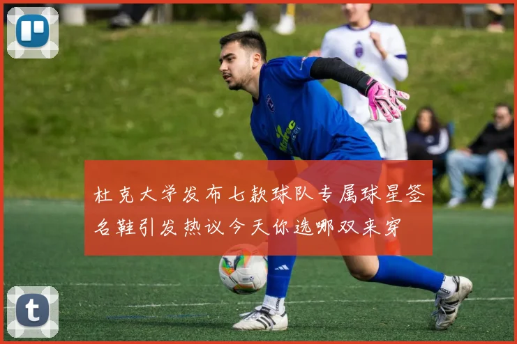 杜克大学发布七款球队专属球星签名鞋引发热议今天你选哪双来穿