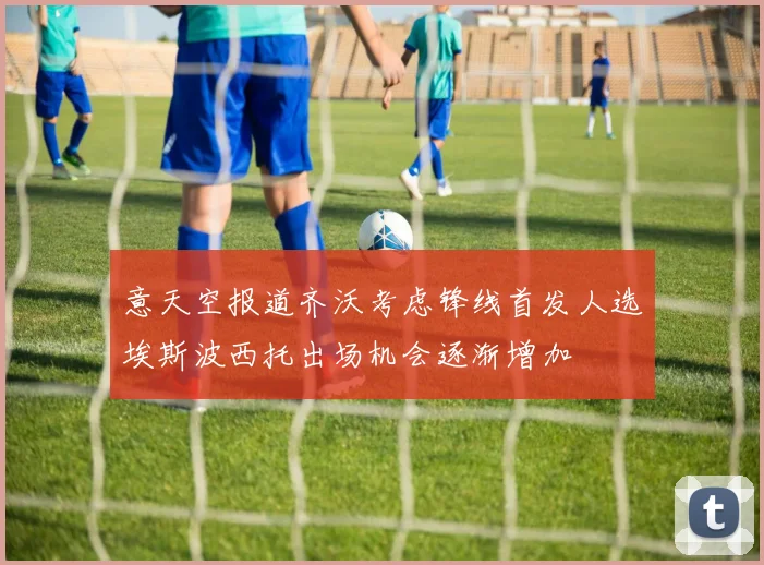 意天空报道齐沃考虑锋线首发人选埃斯波西托出场机会逐渐增加